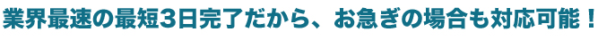 業界最速の最短3日完了だから、お急ぎの場合も対応可能！